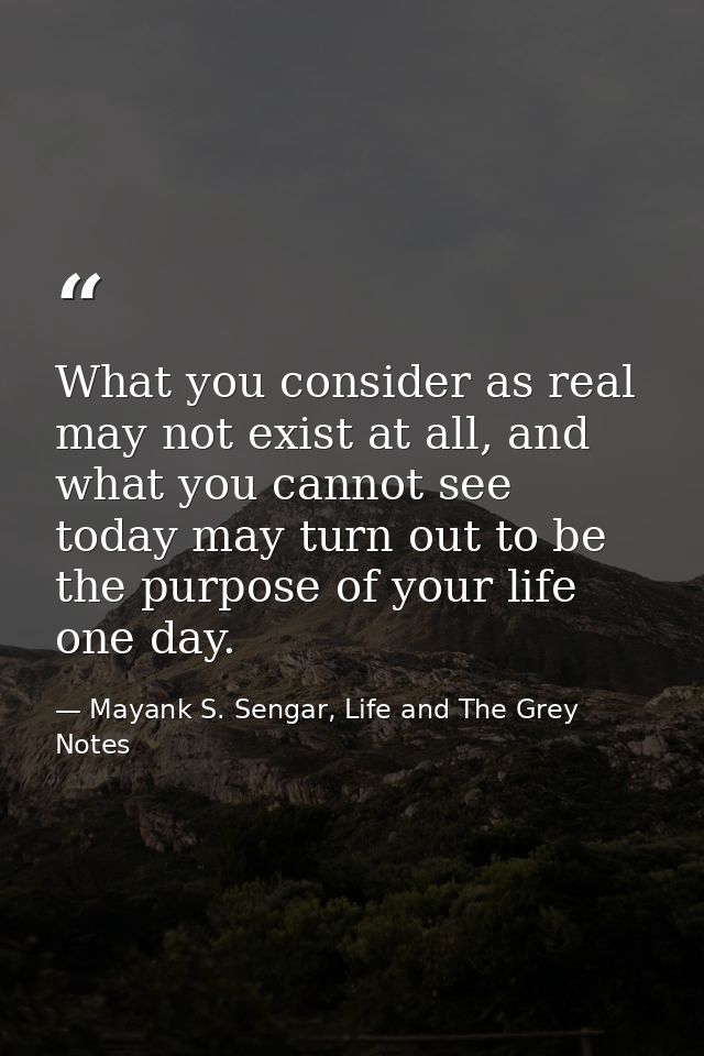 What you consider as real may not exist at all, and what you cannot see today may turn out to be the purpose of your lif — Mayank S. Sengar, Life and The Grey Notes