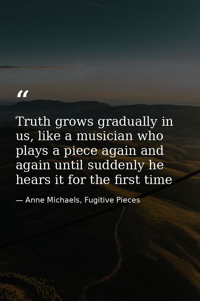 Truth grows gradually in us, like a musician who plays a piece again and again until suddenly he hears it for the first  — Anne Michaels, Fugitive Pieces