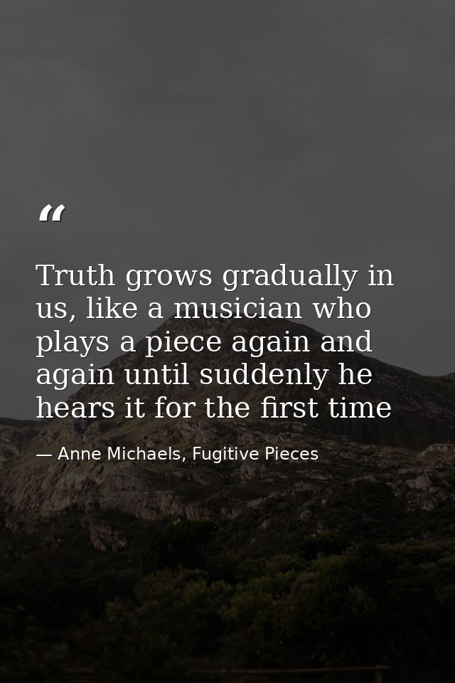 Truth grows gradually in us, like a musician who plays a piece again and again until suddenly he hears it for the first  — Anne Michaels, Fugitive Pieces