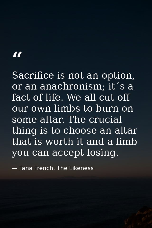 Sacrifice is not an option, or an anachronism; it´s a fact of life. We all cut off our own limbs to burn on some altar.  — Tana French, The Likeness