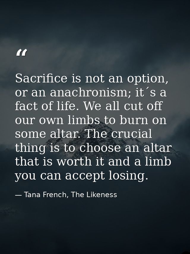 Sacrifice is not an option, or an anachronism; it´s a fact of life. We all cut off our own limbs to burn on some altar.  — Tana French, The Likeness