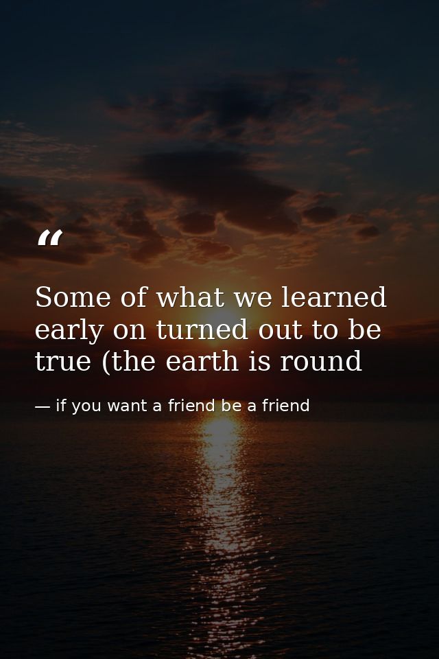 Some of what we learned early on turned out to be true (the earth is round — if you want a friend be a friend