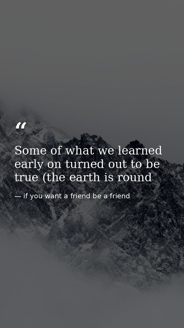 Some of what we learned early on turned out to be true (the earth is round — if you want a friend be a friend