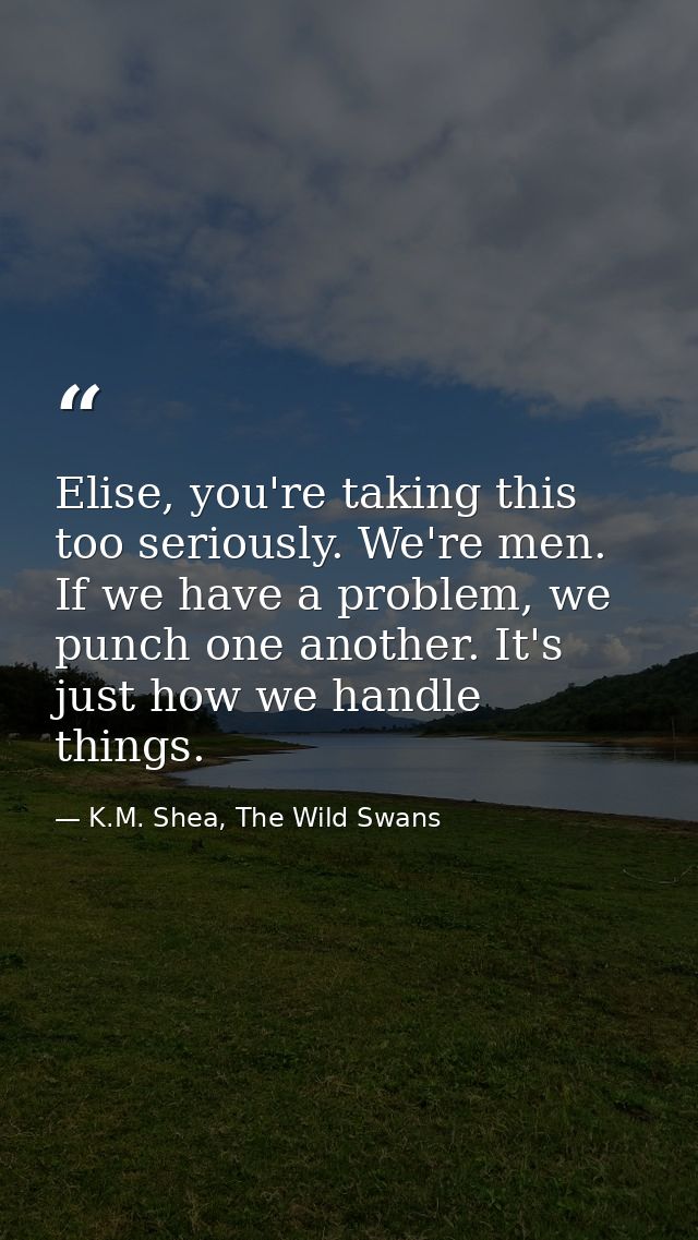 Elise, you're taking this too seriously. We're men. If we have a problem, we punch one another. It's just how we handle  — K.M. Shea, The Wild Swans