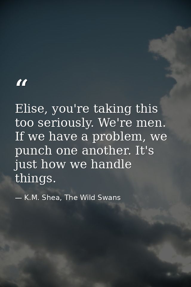 Elise, you're taking this too seriously. We're men. If we have a problem, we punch one another. It's just how we handle  — K.M. Shea, The Wild Swans