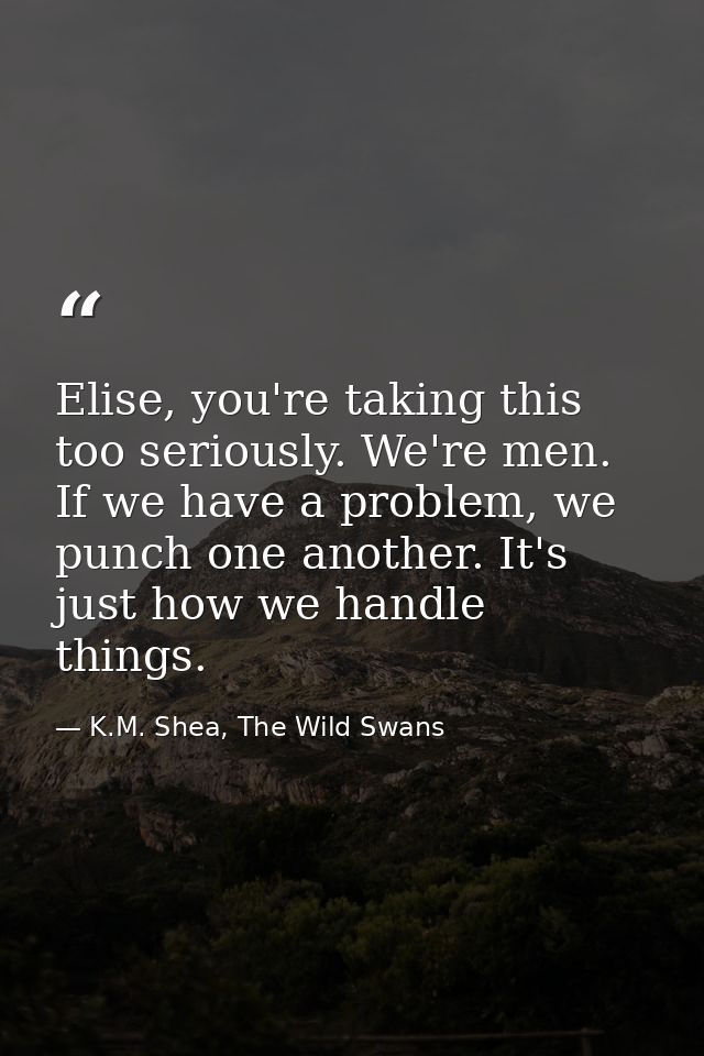 Elise, you're taking this too seriously. We're men. If we have a problem, we punch one another. It's just how we handle  — K.M. Shea, The Wild Swans