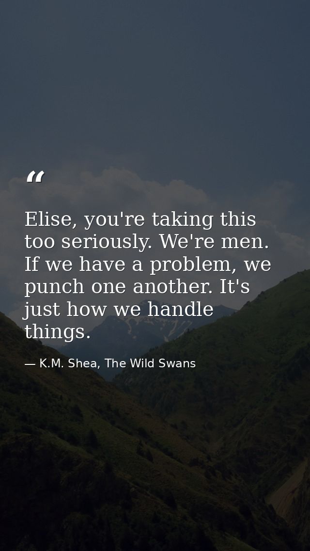 Elise, you're taking this too seriously. We're men. If we have a problem, we punch one another. It's just how we handle  — K.M. Shea, The Wild Swans