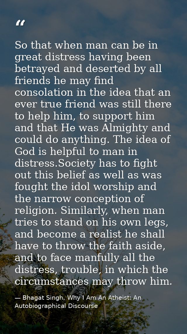 So that when man can be in great distress having been betrayed and deserted by all friends he may find consolation in th — Bhagat Singh, Why I Am An Atheist: An Autobiographical Discourse