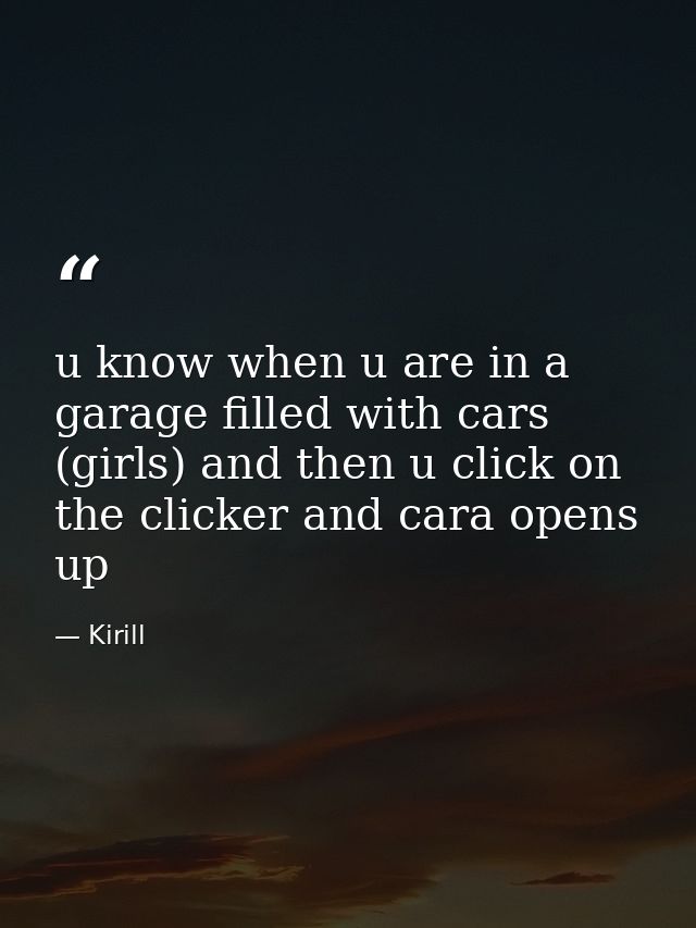 u know when u are in a garage filled with cars (girls) and then u click on the clicker and cara opens up — Kirill