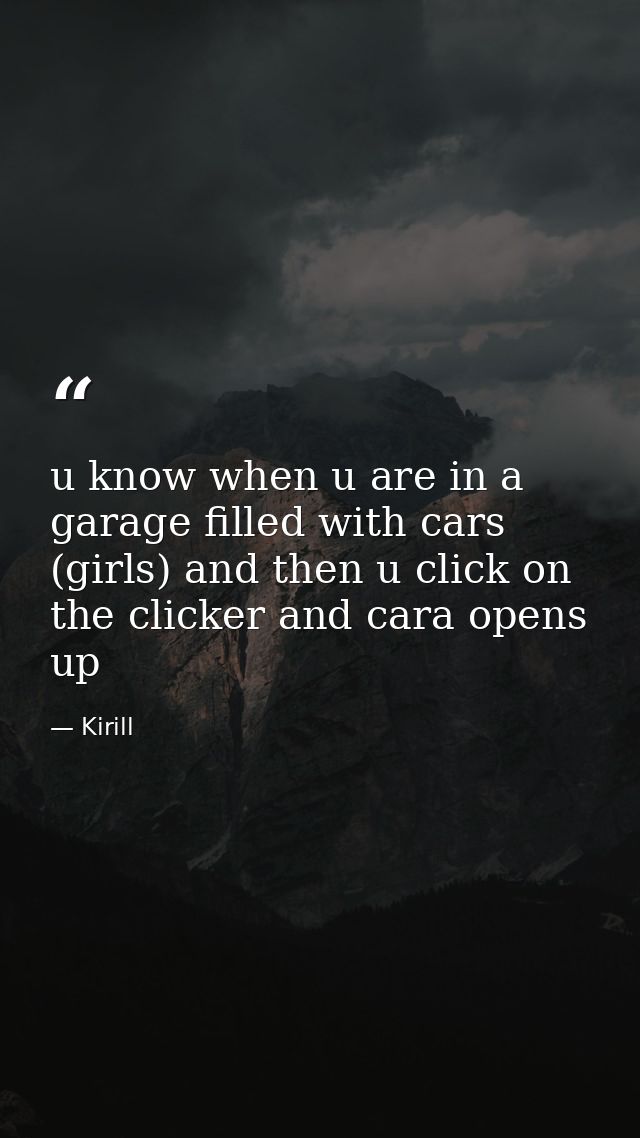 u know when u are in a garage filled with cars (girls) and then u click on the clicker and cara opens up — Kirill