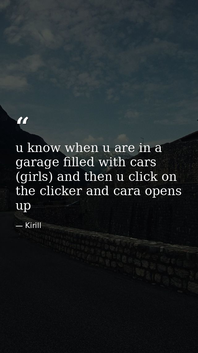 u know when u are in a garage filled with cars (girls) and then u click on the clicker and cara opens up — Kirill
