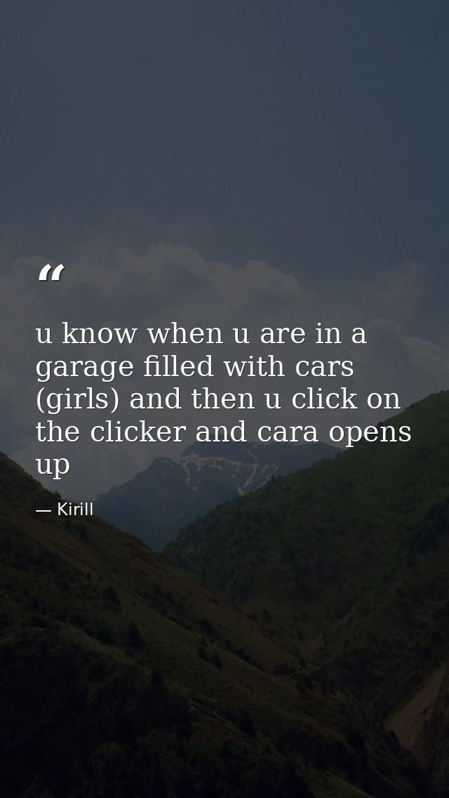 u know when u are in a garage filled with cars (girls) and then u click on the clicker and cara opens up — Kirill