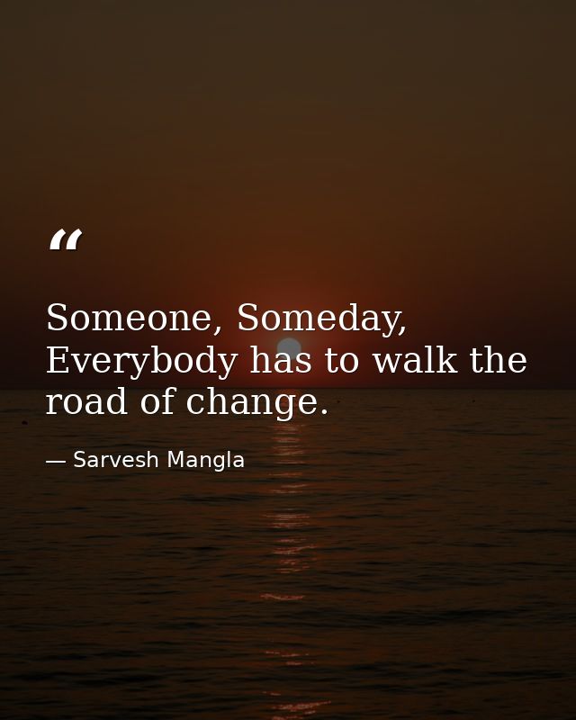 Someone, Someday, Everybody has to walk the road of change. — Sarvesh Mangla