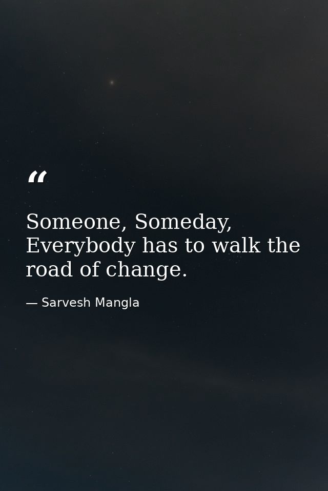 Someone, Someday, Everybody has to walk the road of change. — Sarvesh Mangla