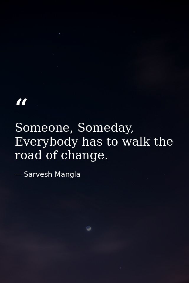 Someone, Someday, Everybody has to walk the road of change. — Sarvesh Mangla