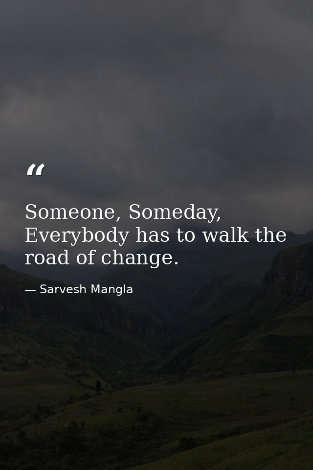 Someone, Someday, Everybody has to walk the road of change. — Sarvesh Mangla