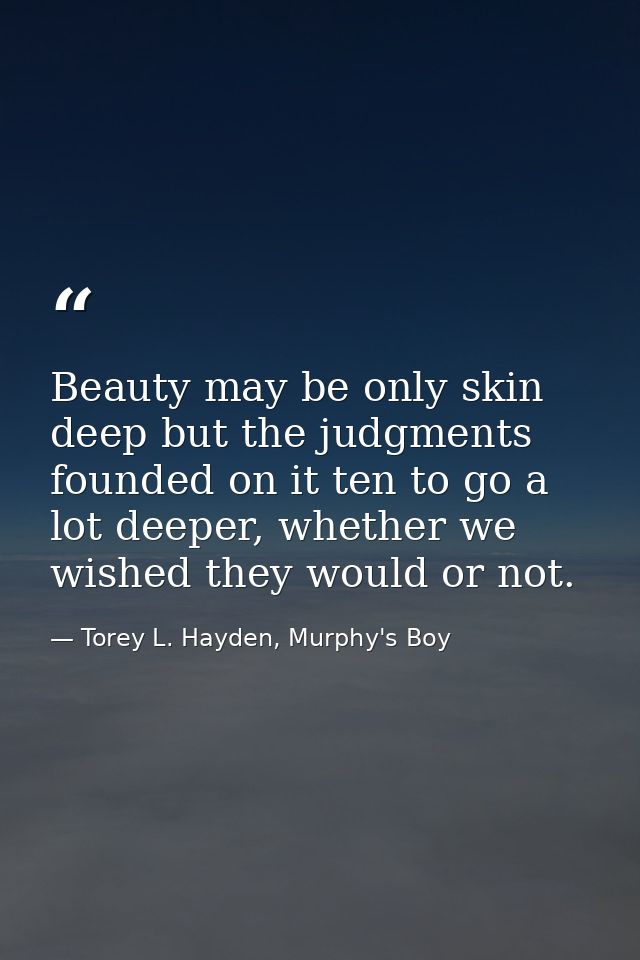 Beauty may be only skin deep but the judgments founded on it ten to go a lot deeper, whether we wished they would or not — Torey L. Hayden, Murphy's Boy