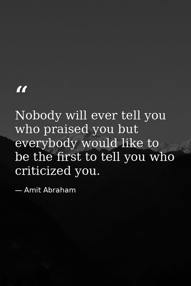 Nobody will ever tell you who praised you but everybody would like to be the first to tell you who criticized you. — Amit Abraham