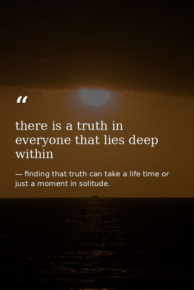 there is a truth in everyone that lies deep within — finding that truth can take a life time or just a moment in solitude.