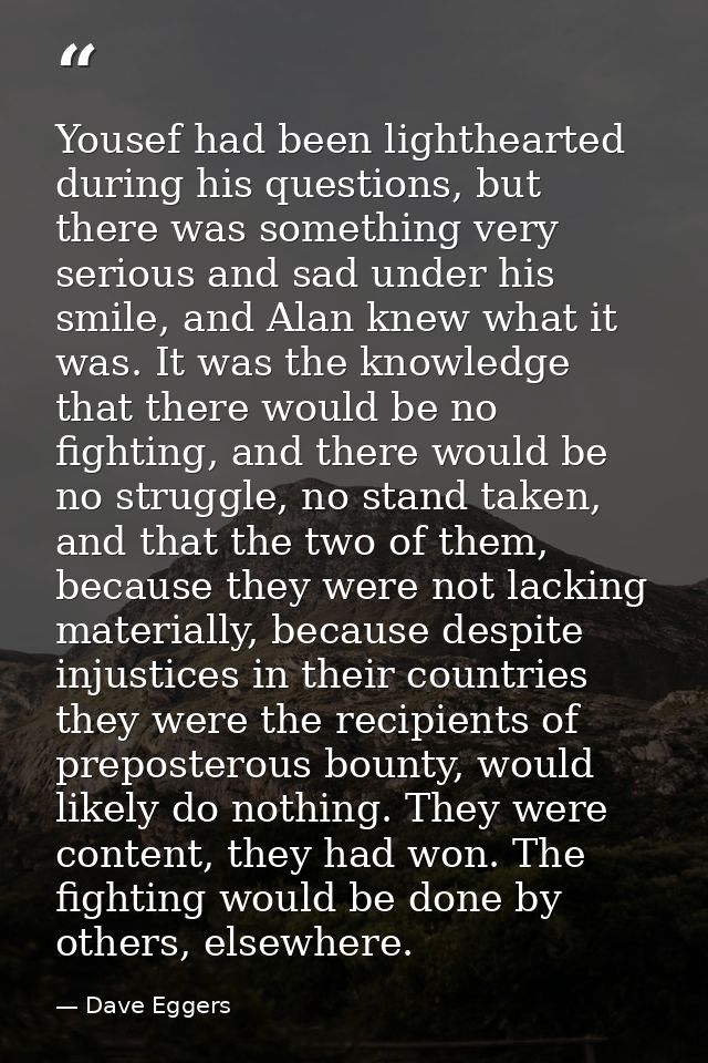 Yousef had been lighthearted during his questions, but there was something very serious and sad under his smile, and Ala — Dave Eggers