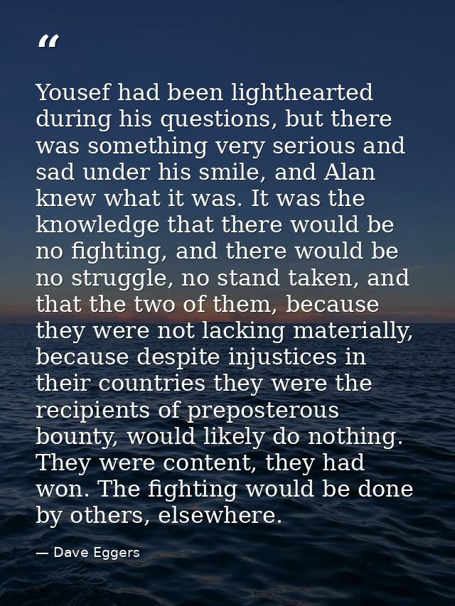 Yousef had been lighthearted during his questions, but there was something very serious and sad under his smile, and Ala — Dave Eggers