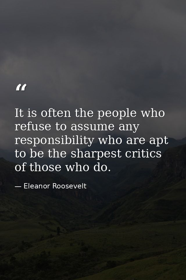 It is often the people who refuse to assume any responsibility who are apt to be the sharpest critics of those who do. — Eleanor Roosevelt
