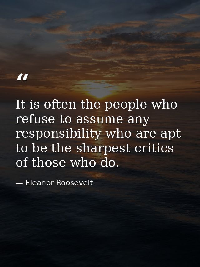 It is often the people who refuse to assume any responsibility who are apt to be the sharpest critics of those who do. — Eleanor Roosevelt