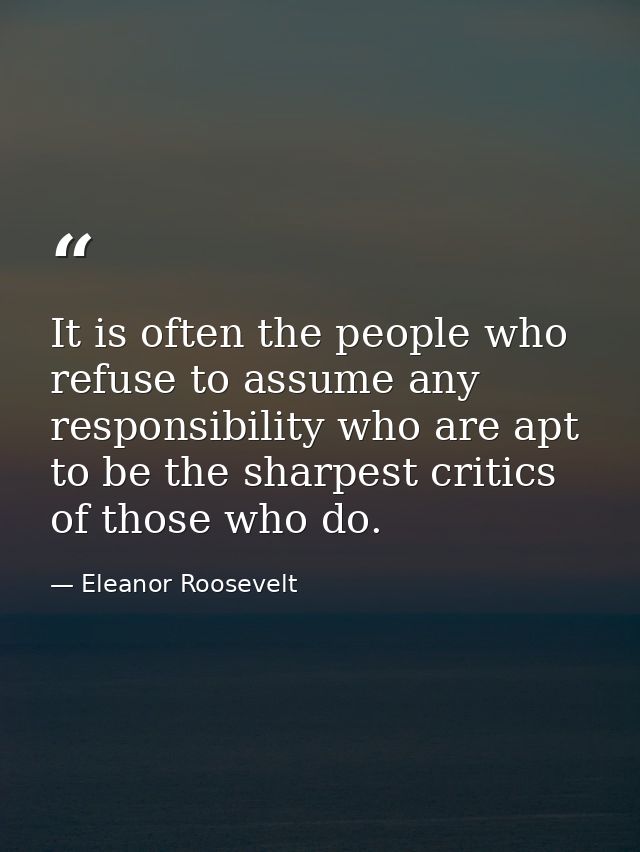 It is often the people who refuse to assume any responsibility who are apt to be the sharpest critics of those who do. — Eleanor Roosevelt