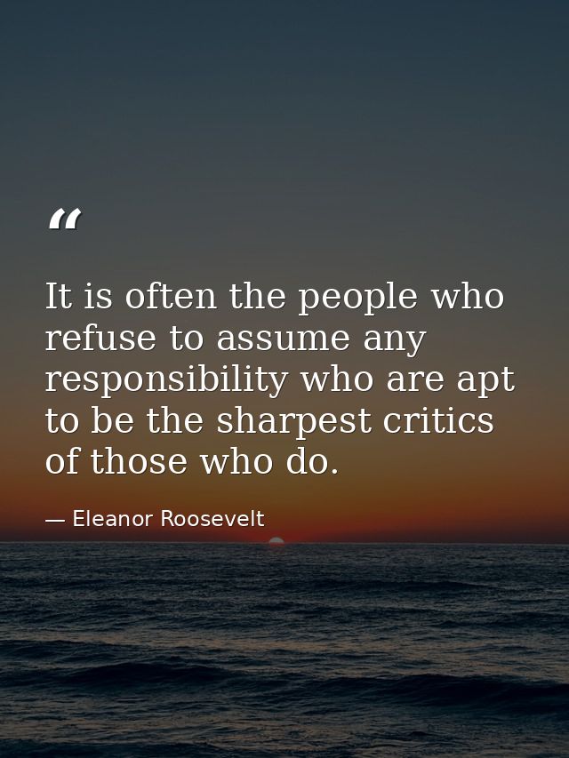 It is often the people who refuse to assume any responsibility who are apt to be the sharpest critics of those who do. — Eleanor Roosevelt