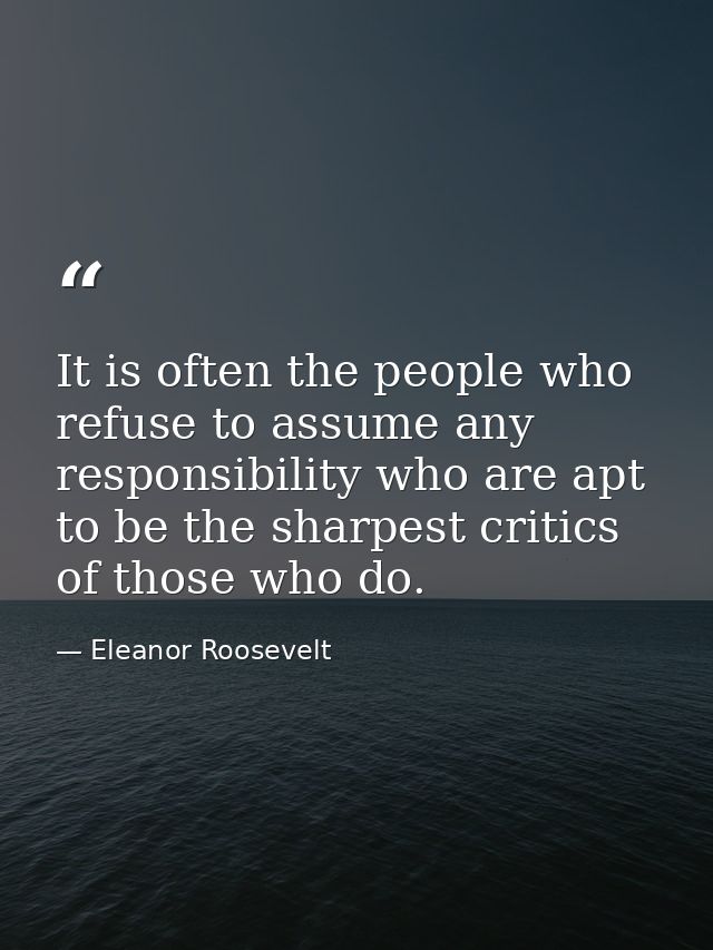 It is often the people who refuse to assume any responsibility who are apt to be the sharpest critics of those who do. — Eleanor Roosevelt