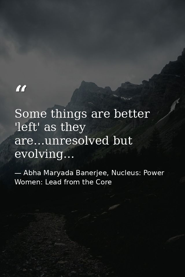 Some things are better 'left' as they are...unresolved but evolving... — Abha Maryada Banerjee, Nucleus: Power Women: Lead from the Core