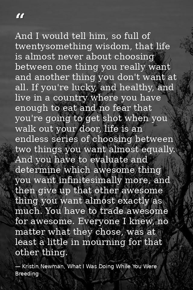 And I would tell him, so full of twentysomething wisdom, that life is almost never about choosing between one thing you  — Kristin Newman, What I Was Doing While You Were Breeding