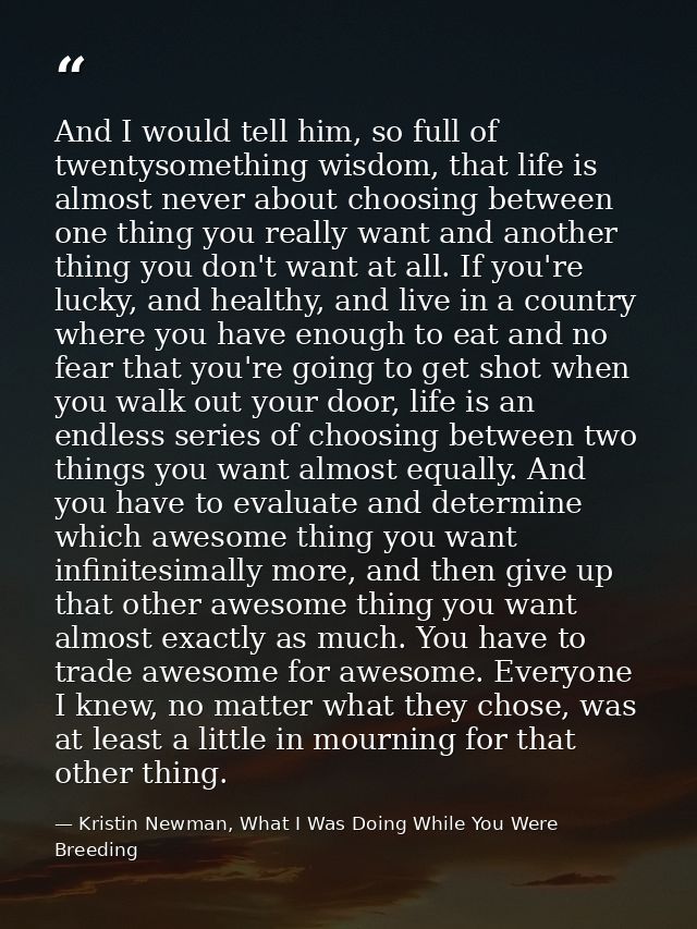 And I would tell him, so full of twentysomething wisdom, that life is almost never about choosing between one thing you  — Kristin Newman, What I Was Doing While You Were Breeding