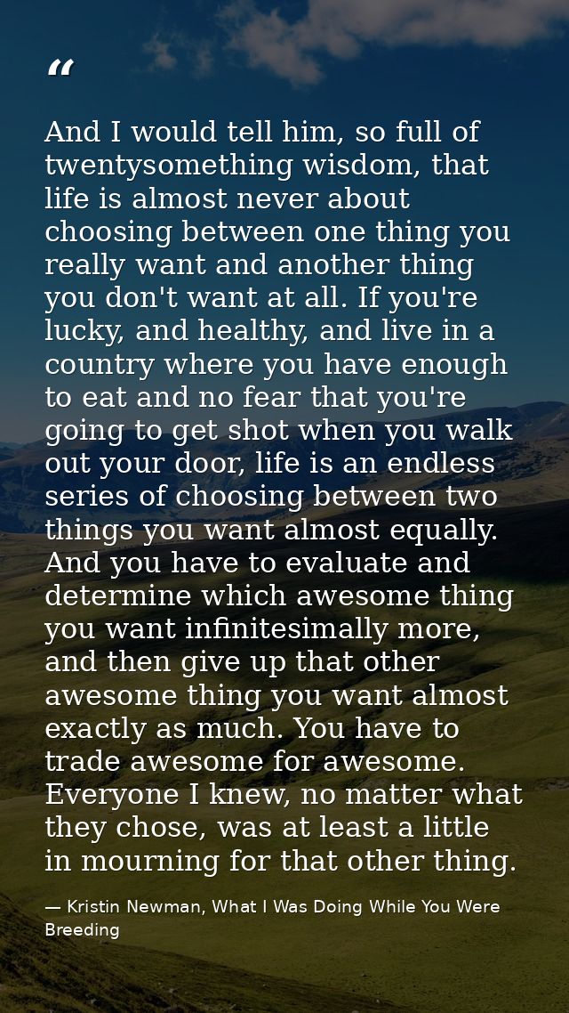 And I would tell him, so full of twentysomething wisdom, that life is almost never about choosing between one thing you  — Kristin Newman, What I Was Doing While You Were Breeding