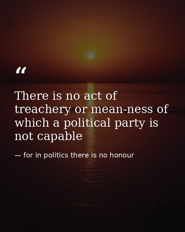 There is no act of treachery or mean-ness of which a political party is not capable — for in politics there is no honour
