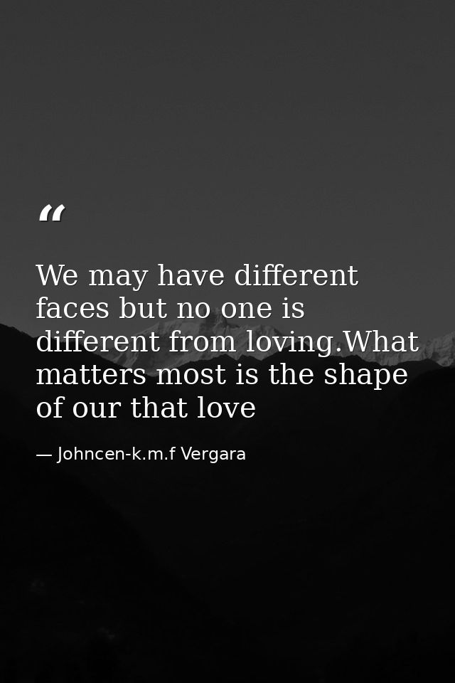 We may have different faces but no one is different from loving.What matters most is the shape of our that love — Johncen-k.m.f Vergara