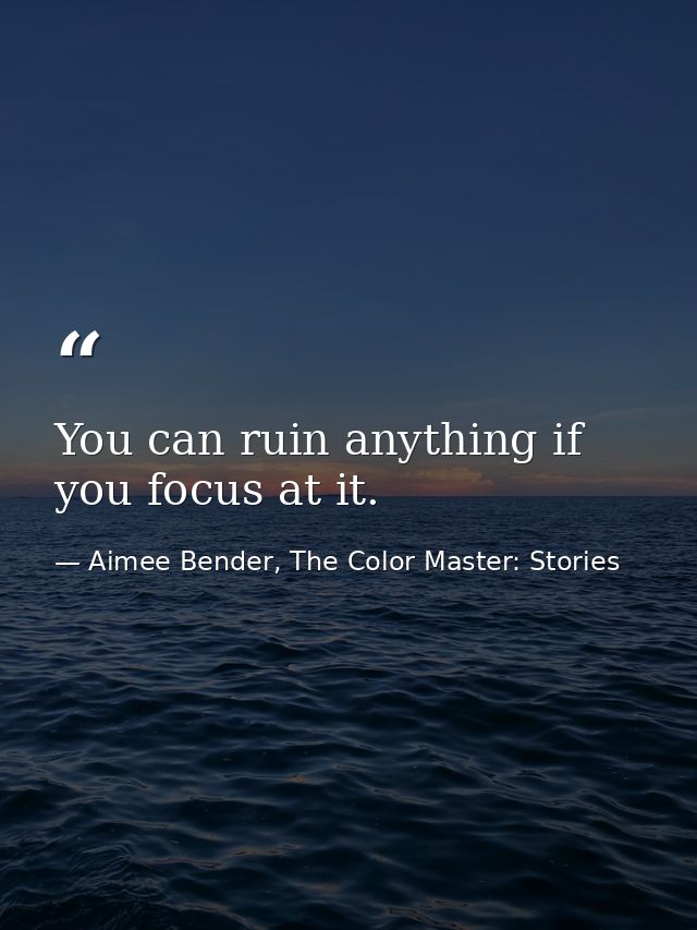 You can ruin anything if you focus at it. — Aimee Bender, The Color Master: Stories