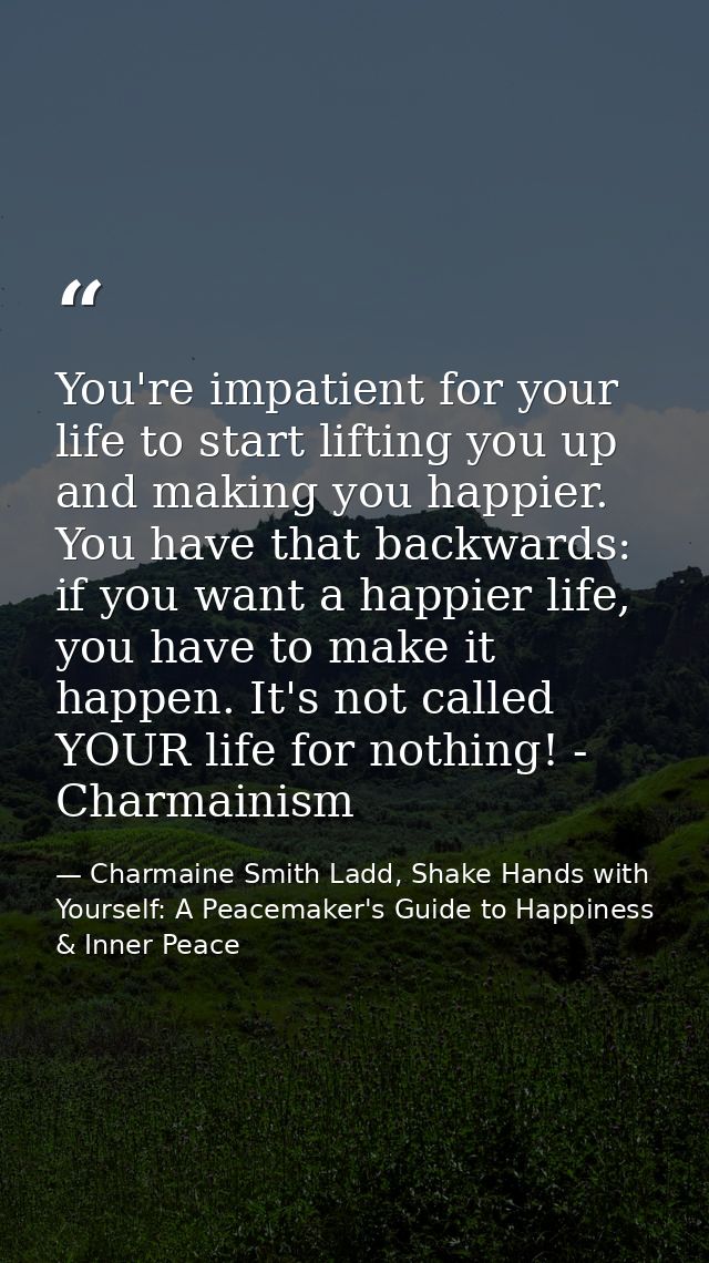 You're impatient for your life to start lifting you up and making you happier. You have that backwards: if you want a ha — Charmaine Smith Ladd, Shake Hands with Yourself: A Peacemaker's Guide to Happiness & Inner Peace