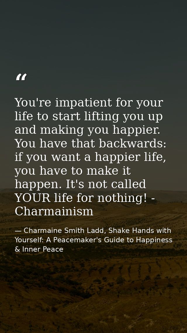 You're impatient for your life to start lifting you up and making you happier. You have that backwards: if you want a ha — Charmaine Smith Ladd, Shake Hands with Yourself: A Peacemaker's Guide to Happiness & Inner Peace