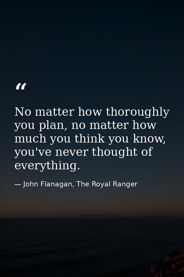 No matter how thoroughly you plan, no matter how much you think you know, you've never thought of everything. — John Flanagan, The Royal Ranger
