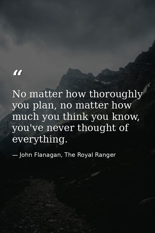 No matter how thoroughly you plan, no matter how much you think you know, you've never thought of everything. — John Flanagan, The Royal Ranger
