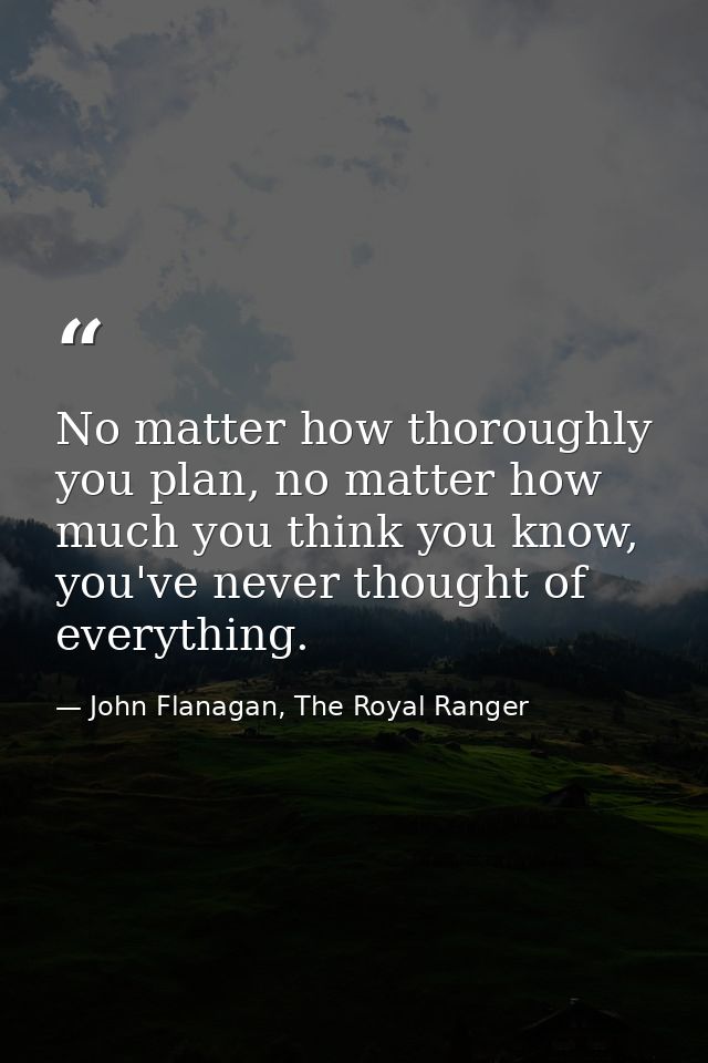 No matter how thoroughly you plan, no matter how much you think you know, you've never thought of everything. — John Flanagan, The Royal Ranger