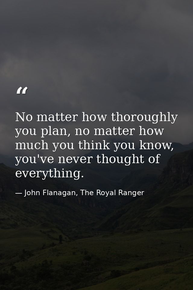 No matter how thoroughly you plan, no matter how much you think you know, you've never thought of everything. — John Flanagan, The Royal Ranger