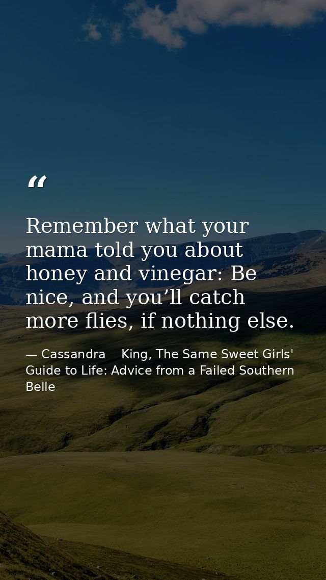 Remember what your mama told you about honey and vinegar: Be nice, and you’ll catch more flies, if nothing else. — Cassandra    King, The Same Sweet Girls' Guide to Life: Advice from a Failed Southern Belle