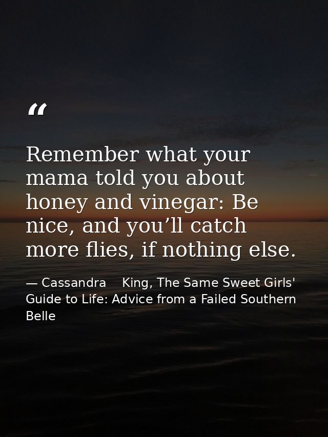 Remember what your mama told you about honey and vinegar: Be nice, and you’ll catch more flies, if nothing else. — Cassandra    King, The Same Sweet Girls' Guide to Life: Advice from a Failed Southern Belle