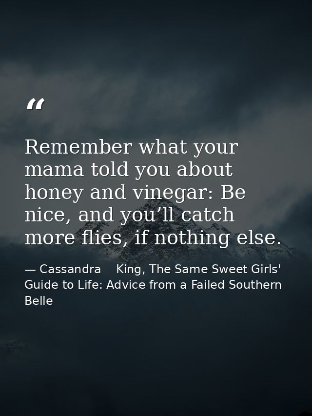 Remember what your mama told you about honey and vinegar: Be nice, and you’ll catch more flies, if nothing else. — Cassandra    King, The Same Sweet Girls' Guide to Life: Advice from a Failed Southern Belle