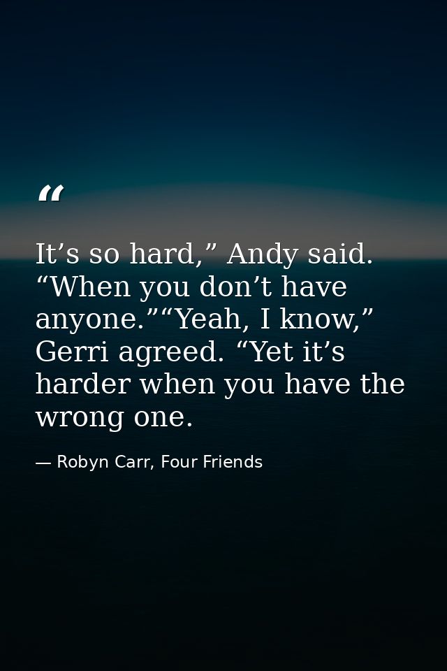 It’s so hard,” Andy said. “When you don’t have anyone.”“Yeah, I know,” Gerri agreed. “Yet it’s harder when you have the  — Robyn Carr, Four Friends