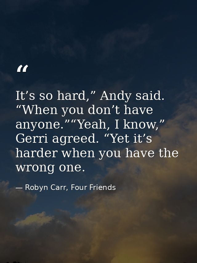 It’s so hard,” Andy said. “When you don’t have anyone.”“Yeah, I know,” Gerri agreed. “Yet it’s harder when you have the  — Robyn Carr, Four Friends