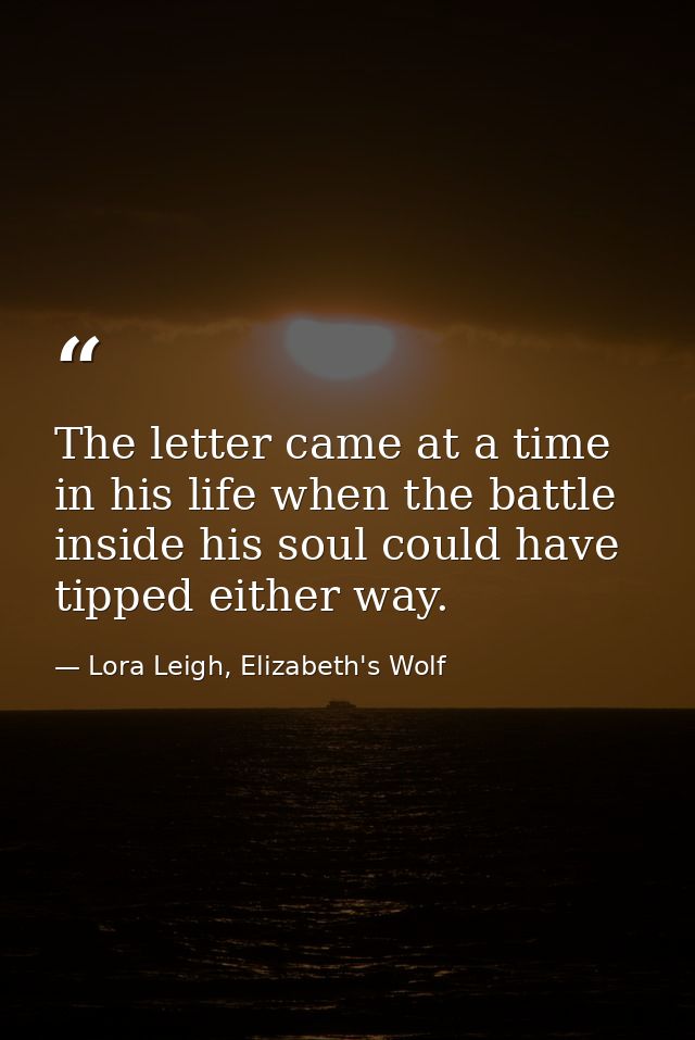 The letter came at a time in his life when the battle inside his soul could have tipped either way. — Lora Leigh, Elizabeth's Wolf