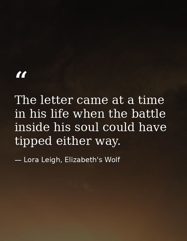 The letter came at a time in his life when the battle inside his soul could have tipped either way. — Lora Leigh, Elizabeth's Wolf